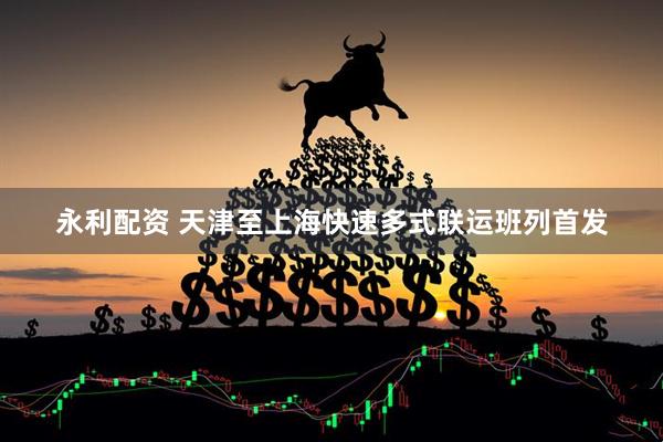 永利配資 天津至上海快速多式聯運班列首發