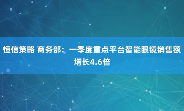 恒信策略 商務(wù)部：一季度重點(diǎn)平臺(tái)智能眼鏡銷售額增長4.6倍